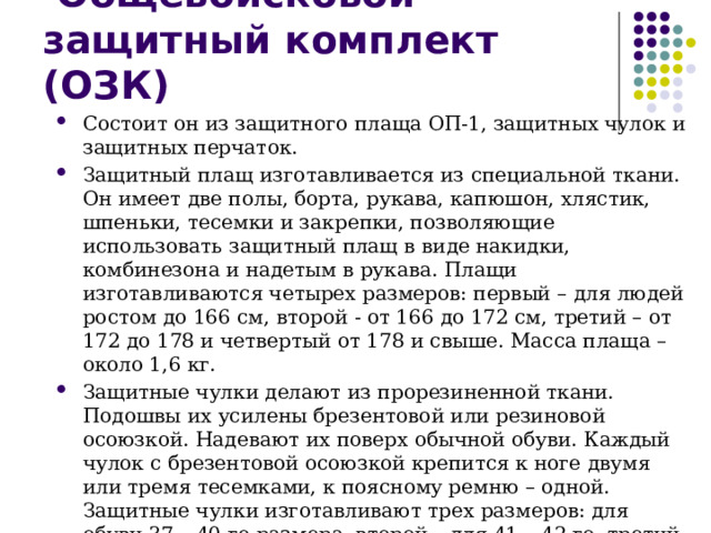  Общевойсковой защитный комплект (ОЗК) Состоит он из защитного плаща ОП-1, защитных чулок и защитных перчаток. Защитный плащ изготавливается из специальной ткани. Он имеет две полы, борта, рукава, капюшон, хлястик, шпеньки, тесемки и закрепки, позволяющие использовать защитный плащ в виде накидки, комбинезона и надетым в рукава. Плащи изготавливаются четырех размеров: первый – для людей ростом до 166 см, второй - от 166 до 172 см, третий – от 172 до 178 и четвертый от 178 и свыше. Масса плаща – около 1,6 кг. Защитные чулки делают из прорезиненной ткани. Подошвы их усилены брезентовой или резиновой осоюзкой. Надевают их поверх обычной обуви. Каждый чулок с брезентовой осоюзкой крепится к ноге двумя или тремя тесемками, к поясному ремню – одной. Защитные чулки изготавливают трех размеров: для обуви 37 – 40-го размера, второй – для 41 – 42-го, третий – для 43-го размера и более. Масса пары чулок – 0,8 – 1,2 кг. Защитные перчатки – резиновые – около 350 г. 