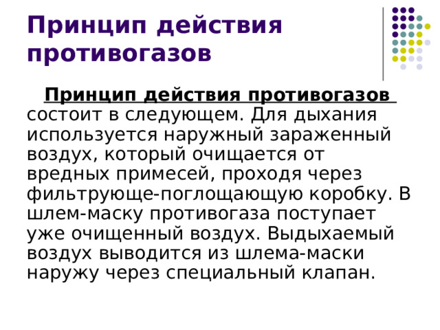 Принцип действия противогазов Принцип действия противогазов состоит в следующем. Для дыхания используется наружный зараженный воздух, который очищается от вредных примесей, проходя через фильтрующе-поглощающую коробку. В шлем-маску противогаза поступает уже очищенный воздух. Выдыхаемый воздух выводится из шлема-маски наружу через специальный клапан. 