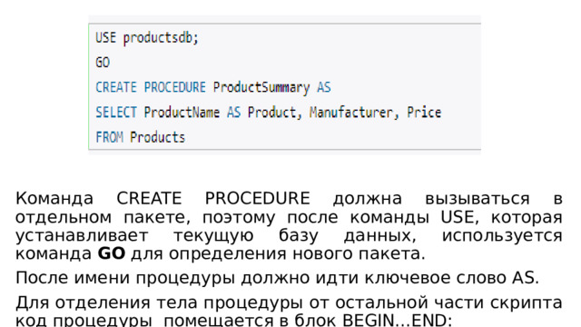 Команда CREATE PROCEDURE должна вызываться в отдельном пакете, поэтому после команды USE, которая устанавливает текущую базу данных, используется команда  GO  для определения нового пакета. После имени процедуры должно идти ключевое слово AS. Для отделения тела процедуры от остальной части скрипта код процедуры помещается в блок BEGIN...END: 