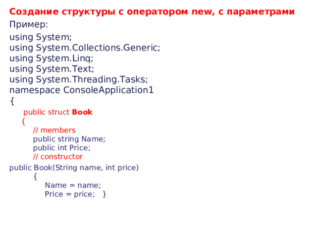 Создание структуры с оператором new, с параметрами Пример : using System;   using System.Collections.Generic;   using System.Linq;   using System.Text;   using System.Threading.Tasks;   namespace ConsoleApplication1   {         public struct  Book         {             // members              public string Name;             public int Price ;             // constructor public Book(String name, int price)             {                  Name = name;                  Price = price;   }         