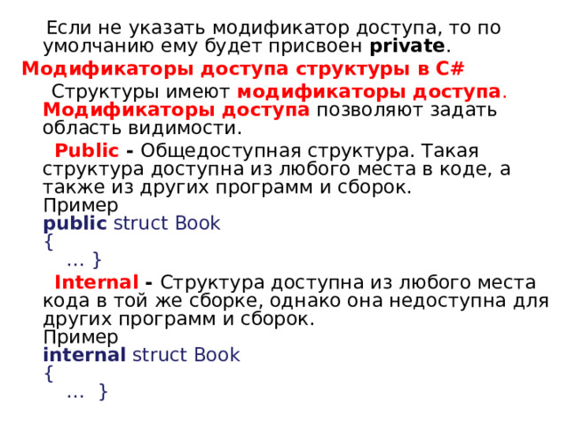  Если не указать модификатор доступа, то по умолчанию ему будет присвоен  private .  Модификаторы доступа структуры в C#  Структуры имеют  модификаторы доступа .   Модификаторы доступа  позволяют задать область видимости.  Public - Общедоступная структура. Такая структура доступна из любого места в коде, а также из других программ и сборок.   Пример   public  struct Book   {       ... }     Internal - Структура доступна из любого места кода в той же сборке, однако она недоступна для других программ и сборок.   Пример   internal  struct Book   {       ...  }  