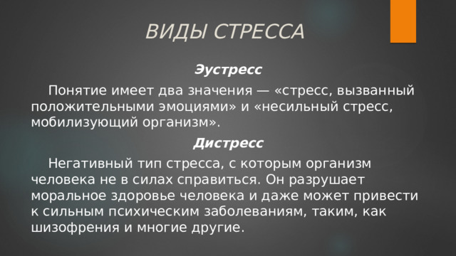 ВИДЫ СТРЕССА Эустресс Понятие имеет два значения — «стресс, вызванный положительными эмоциями» и «несильный стресс, мобилизующий организм». Дистресс Негативный тип стресса, с которым организм человека не в силах справиться. Он разрушает моральное здоровье человека и даже может привести к сильным психическим заболеваниям, таким, как шизофрения и многие другие. 