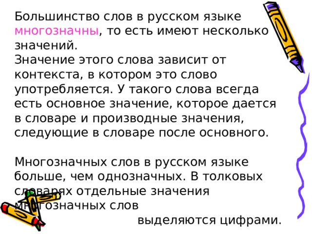 Большинство слов в русском языке многозначны , то есть имеют несколько значений. Значение этого слова зависит от контекста, в котором это слово употребляется. У такого слова всегда есть основное значение, которое дается в словаре и производные значения, следующие в словаре после основного. Многозначных слов в русском языке больше, чем однозначных. В толковых словарях отдельные значения многозначных слов  выделяются цифрами. 