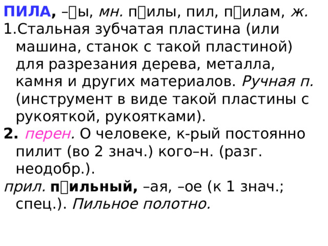ПИЛА , –ы, мн. пилы, пил, пилам, ж. Стальная зубчатая пластина (или машина, станок с такой пластиной) для разрезания дерева, металла, камня и других материалов. Ручная п. (инструмент в виде такой пластины с рукояткой, рукоятками). 2. перен . О человеке, к-рый постоянно пилит (во 2 знач.) кого–н. (разг. неодобр.). прил. п  ильный, –ая, –ое (к 1 знач.; спец.). Пильное полотно. 