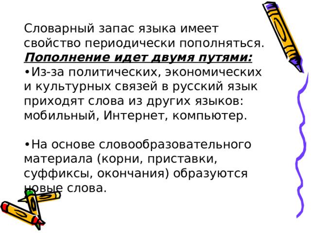 Словарный запас языка имеет свойство периодически пополняться. Пополнение идет двумя путями: • Из-за политических, экономических и культурных связей в русский язык приходят слова из других языков: мобильный, Интернет, компьютер. • На основе словообразовательного материала (корни, приставки, суффиксы, окончания) образуются новые слова. 