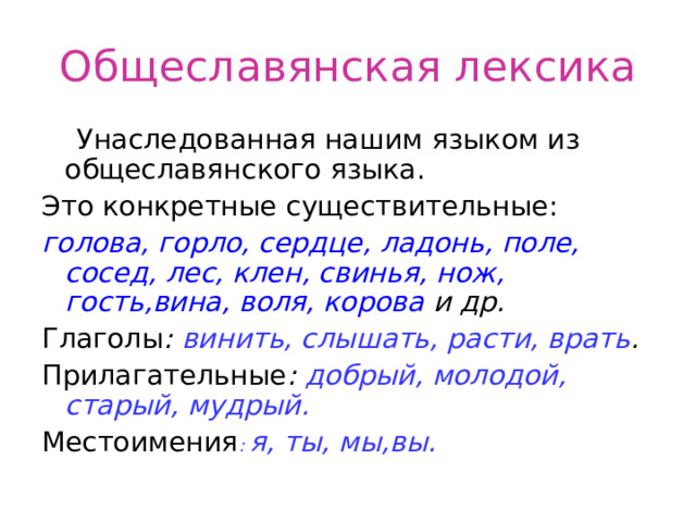 Общеславянская лексика  Унаследованная нашим языком из общеславянского языка. Это конкретные существительные: голова, горло, сердце, ладонь, поле, сосед, лес, клен, свинья, нож, гость,вина, воля, корова и др. Глаголы : винить, слышать, расти, врать . Прилагательные : добрый, молодой, старый, мудрый. Местоимения : я, ты, мы,вы. 