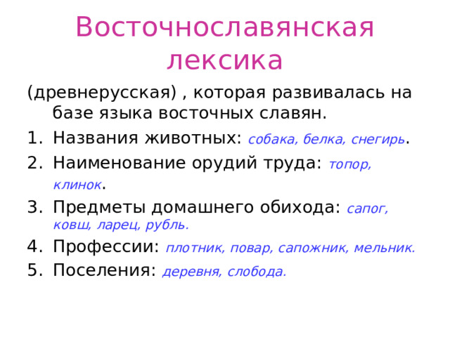 Восточнославянская лексика (древнерусская) , которая развивалась на базе языка восточных славян. Названия животных: собака, белка, снегирь . Наименование орудий труда: топор, клинок . Предметы домашнего обихода: сапог, ковш, ларец, рубль. Профессии: плотник, повар, сапожник, мельник. Поселения: деревня, слобода. 