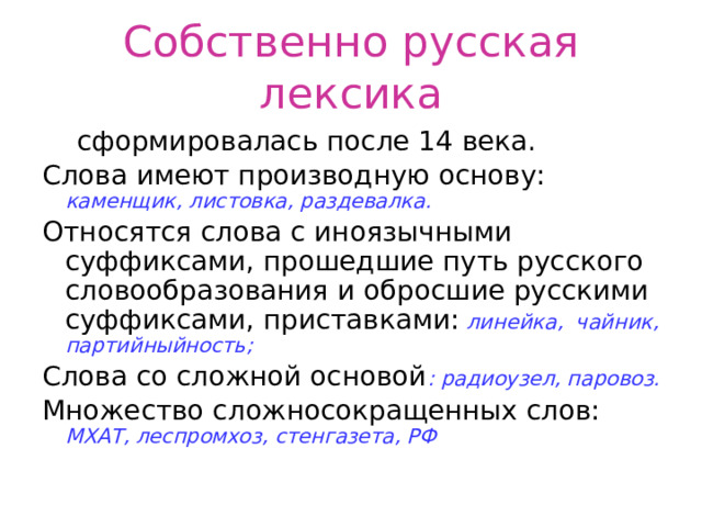 Собственно русская лексика  сформировалась после 14 века. Слова имеют производную основу: каменщик, листовка, раздевалка. Относятся слова с иноязычными суффиксами, прошедшие путь русского словообразования и обросшие русскими суффиксами, приставками: линейка, чайник, партийныйность; Слова со сложной основой : радиоузел, паровоз. Множество сложносокращенных слов: МХАТ, леспромхоз, стенгазета, РФ 