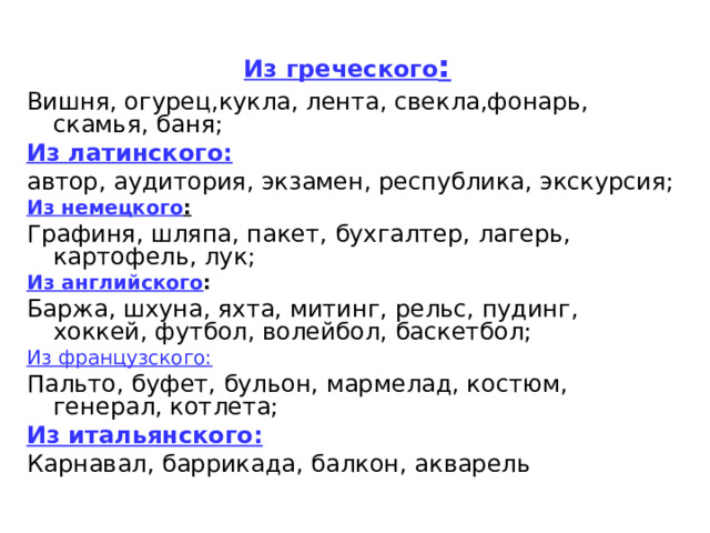 Из греческого : Вишня, огурец,кукла, лента, свекла,фонарь, скамья, баня; Из латинского: автор, аудитория, экзамен, республика, экскурсия; Из немецкого : Графиня, шляпа, пакет, бухгалтер, лагерь, картофель, лук; Из английского : Баржа, шхуна, яхта, митинг, рельс, пудинг, хоккей, футбол, волейбол, баскетбол; Из французского: Пальто, буфет, бульон, мармелад, костюм, генерал, котлета; Из итальянского: Карнавал, баррикада, балкон, акварель 