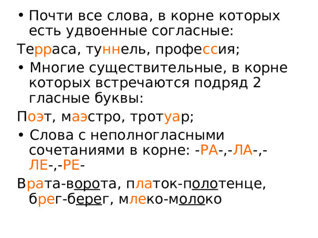 Почти все слова, в корне которых есть удвоенные согласные: Те рр аса, ту нн ель, профе сс ия; • Многие существительные, в корне которых встречаются подряд 2 гласные буквы: П оэ т, м аэ стро, трот уа р; • Слова с неполногласными сочетаниями в корне: - РА -,- ЛА -,- ЛЕ -,- РЕ - В ра та-в оро та, п ла ток-п оло тенце, б ре г-б ере г, м ле ко-м оло ко 