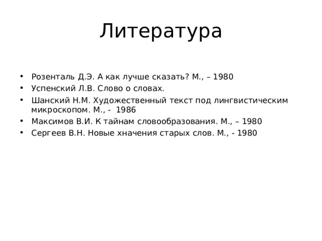 Литература Розенталь Д.Э. А как лучше сказать? М., – 1980 Успенский Л.В. Слово о словах. Шанский Н.М. Художественный текст под лингвистическим микроскопом. М., - 1986 Максимов В.И. К тайнам словообразования. М., – 1980 Сергеев В.Н. Новые хначения старых слов. М., - 1980  