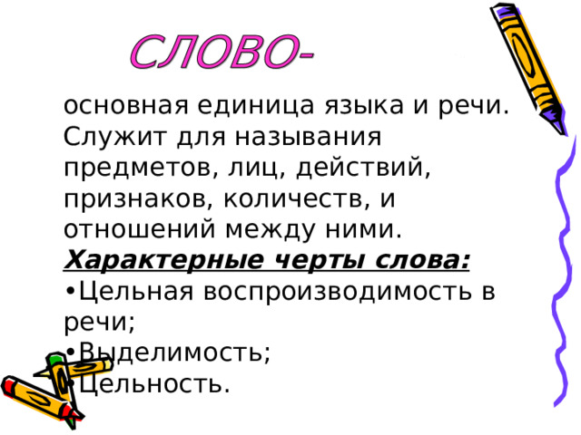 основная единица языка и речи. Служит для называния предметов, лиц, действий, признаков, количеств, и отношений между ними. Характерные черты слова: • Цельная воспроизводимость в речи; • Выделимость; • Цельность. 