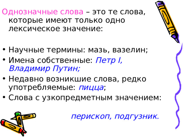 Однозначные слова – это те слова, которые имеют только одно лексическое значение: Научные термины: мазь, вазелин; Имена собственные: Петр I, Владимир Путин; Недавно возникшие слова, редко употребляемые: пицца ; Слова с узкопредметным значением:  перископ, подгузник. 