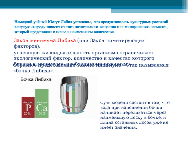 Закон минимума Либиха (или Закон лимитирующих факторов): успешную жизнедеятельность организма ограничивает экологический фактор, количество и качество которого близки к минимуму, необходимому организму. Образное представление закона минимума — так называемая «бочка Либиха». Суть модели состоит в том, что вода при наполнении бочки начинает переливаться через наименьшую доску в бочке, и длина остальных досок уже не имеет значения. 