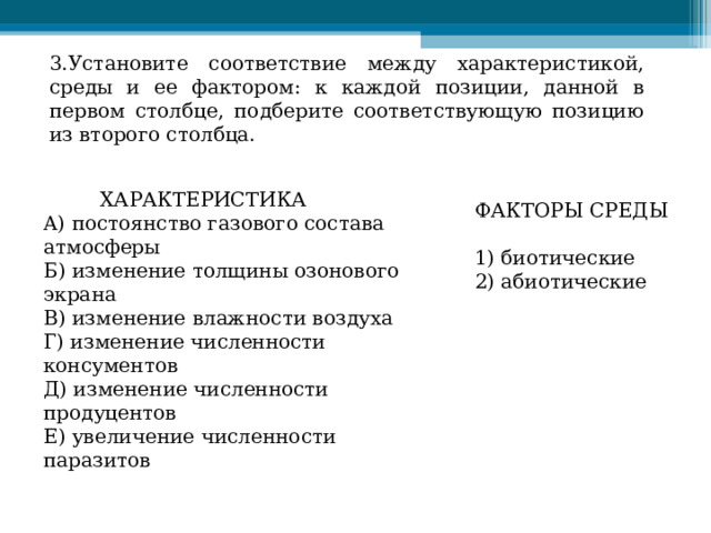 3.Установите соответствие между характеристикой, среды и ее фактором: к каждой позиции, данной в первом столбце, подберите соответствующую позицию из второго столбца.  ХАРАКТЕРИСТИКА  A) постоянство газового состава атмосферы  Б) изменение толщины озонового экрана  B) изменение влажности воздуха  Г) изменение численности консументов  Д) изменение численности продуцентов  Е) увеличение численности паразитов ФАКТОРЫ СРЕДЫ   1) биотические  2) абиотические 