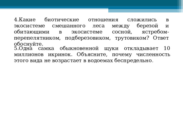 4.Какие биотические отношения сложились в экосистеме смешанного леса между березой и обитающими в экосистеме сосной, ястребом-перепелятником, подберезовиком, трутовиком? Ответ обоснуйте.   5.Одна самка обыкновенной щуки откладывает 10 миллионов икринок. Объясните, почему численность этого вида не возрастает в водоемах беспредельно . 
