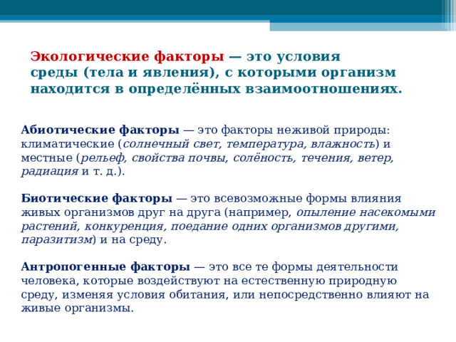 Экологические факторы  — это условия среды (тела и явления), с которыми организм находится в определённых взаимоотношениях.  Абиотические факторы  — это факторы неживой природы: климатические ( солнечный свет, температура, влажность ) и местные ( рельеф, свойства почвы, солёность, течения, ветер, радиация  и т. д.).    Биотические факторы  — это всевозможные формы влияния живых организмов друг на друга (например,  опыление насекомыми растений, конкуренция, поедание одних организмов другими, паразитизм ) и на среду.   Антропогенные факторы  — это все те формы деятельности человека, которые воздействуют на естественную природную среду, изменяя условия обитания, или непосредственно влияют на живые организмы. 