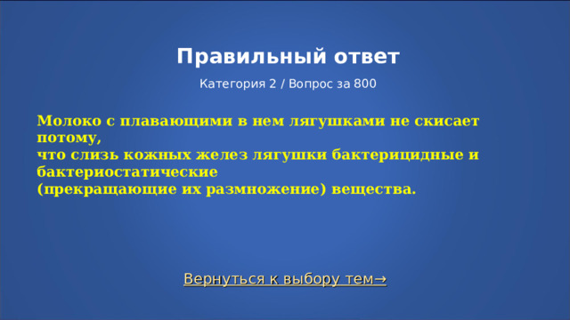 Правильный ответ   Категория 2 / Вопрос за 800 Молоко с плавающими в нем лягушками не скисает потому, что слизь кожных желез лягушки бактерицидные и бактериостатические (прекращающие их размножение) вещества. Вернуться к выбору тем→  