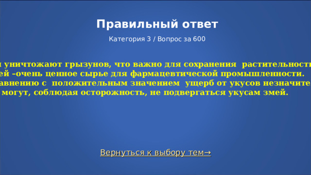 Правильный ответ   Категория 3 / Вопрос за 600  Змеи уничтожают грызунов, что важно для сохранения растительности; яд змей –очень ценное сырье для фармацевтической промышленности. По сравнению с положительным значением ущерб от укусов незначителен. Люди могут, соблюдая осторожность, не подвергаться укусам змей. Вернуться к выбору тем→  