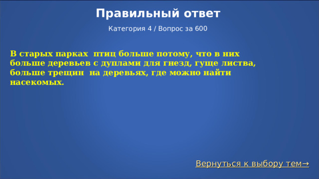 Правильный ответ   Категория 4 / Вопрос за 600 В старых парках птиц больше потому, что в них больше деревьев с дуплами для гнезд, гуще листва, больше трещин на деревьях, где можно найти насекомых. Вернуться к выбору тем→  