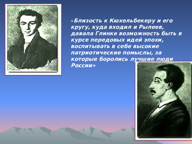 « Близость к Кюхельбекеру и его кругу, куда входил и Рылеев, давала Глинке возможность быть в курсе передовых идей эпохи, воспитывать в себе высокие патриотические помыслы, за которые боролись лучшие люди России» 
