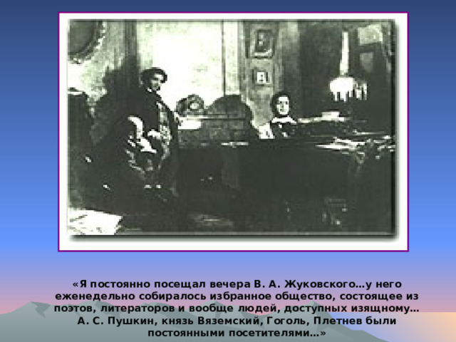 «Я постоянно посещал вечера В. А. Жуковского…у него еженедельно собиралось избранное общество, состоящее из поэтов, литераторов и вообще людей, доступных изящному… А. С. Пушкин, князь Вяземский, Гоголь, Плетнев были постоянными посетителями…» 