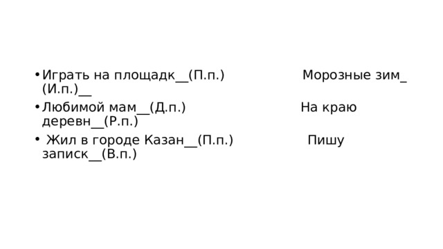 Играть на площадк__(П.п.)                   Морозные зим_ (И.п.)__ Любимой мам__(Д.п.)                            На краю деревн__(Р.п.)   Жил в городе Казан__(П.п.)                  Пишу записк__(В.п.)   