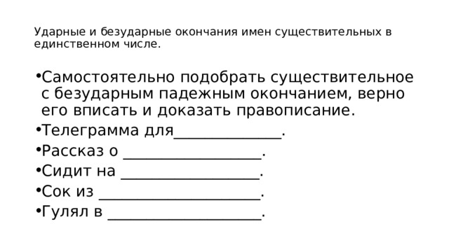 Ударные и безударные окончания имен существительных в единственном числе. Самостоятельно подобрать существительное с безударным падежным окончанием, верно его вписать и доказать правописание. Телеграмма для______________. Рассказ о __________________. Сидит на __________________. Сок из _____________________. Гулял в ____________________. 