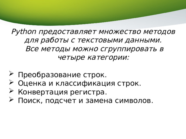 Python предоставляет множество методов для работы с текстовыми данными.  Все методы можно сгруппировать в четыре категории: Преобразование строк. Оценка и классификация строк. Конвертация регистра. Поиск, подсчет и замена символов. 