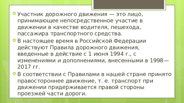 Участник дорожного движения — это лицо, принимающее непосредственное участие в движении в качестве водителя, пешехода, пассажира транспортного средства. В настоящее время в Российской Федерации действуют Правила дорожного движения, введенные в действие с 1 июня 1994 г., с изменениями и дополнениями, внесенными в 1998— 2017 гг. В соответствии с Правилами в нашей стране принято правостороннее движение, т. е. транспорт при движении придерживается правой стороны проезжей части дороги. 