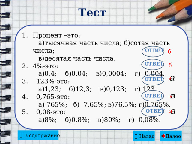 Тест Процент –это:  а)тысячная часть числа; б)сотая часть числа;  в)десятая часть числа. 4%-это:  а)0,4; б)0,04; в)0,0004; г) 0,004. 3. 123%-это:  а)1,23; б)12,3; в)0,123; г) 123. 4. 0,765-это:  а) 765%; б) 7,65%; в)76,5%; г)0,765%. 5. 0,08-это:  а)8%; б)0,8%; в)80%; г) 0,08%.   Ответ Ответ     Ответ   Ответ   Ответ   В содержание   Назад  Далее 