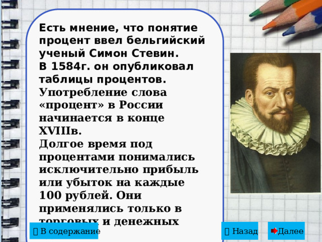 Есть мнение, что понятие процент ввел бельгийский ученый Симон Стевин. В 1584г. он опубликовал таблицы процентов. Употребление слова «процент» в России начинается в конце XVIIIв. Долгое время под процентами понимались исключительно прибыль или убыток на каждые 100 рублей. Они применялись только в торговых и денежных сделках.    Назад  Далее   В содержание 