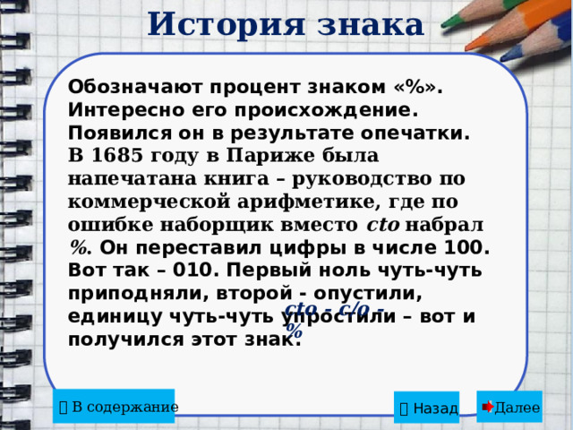 История знака  Обозначают процент знаком «%». Интересно его происхождение. Появился он в результате опечатки. В 1685 году в Париже была напечатана книга – руководство по коммерческой арифметике, где по ошибке наборщик вместо cto набрал % . Он переставил цифры в числе 100. Вот так – 010. Первый ноль чуть-чуть приподняли, второй - опустили, единицу чуть-чуть упростили – вот и получился этот знак.   cto - c/o - %   В содержание Далее   Назад 