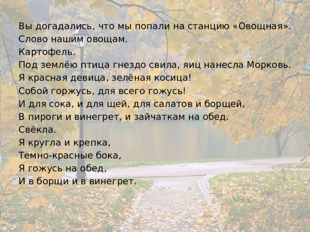 Вы догадались, что мы попали на станцию «Овощная». Слово нашим овощам. Картофель. Под землёю птица гнездо свила, яиц нанесла Морковь. Я красная девица, зелёная косица! Собой горжусь, для всего гожусь! И для сока, и для щей, для салатов и борщей, В пироги и винегрет, и зайчаткам на обед. Свёкла. Я кругла и крепка, Темно-красные бока, Я гожусь на обед, И в борщи и в винегрет. 