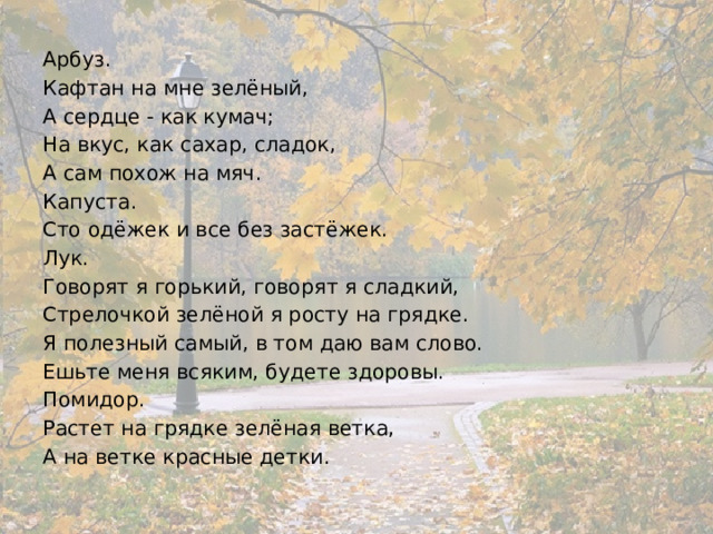 Арбуз. Кафтан на мне зелёный, А сердце - как кумач; На вкус, как сахар, сладок, А сам похож на мяч. Капуста. Сто одёжек и все без застёжек. Лук.  Говорят я горький, говорят я сладкий, Стрелочкой зелёной я росту на грядке. Я полезный самый, в том даю вам слово. Ешьте меня всяким, будете здоровы. Помидор. Растет на грядке зелёная ветка, А на ветке красные детки. 