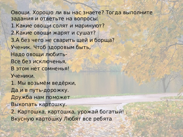 Овощи. Хорошо ли вы нас знаете? Тогда выполните задания и ответьте на вопросы: 1.Какие овощи солят и маринуют? 2.Какие овощи жарят и сушат? 3.А без чего не сварить щей и борща? Ученик. Чтоб здоровым быть, Надо овощи любить- Все без исключенья, В этом нет сомненья! Ученики. 1. Мы возьмём ведёрки, Да и в путь-дорожку. Дружба нам поможет Выкопать картошку. 2. Картошка, картошка, урожай богатый! . Вкусную картошку Любят все ребята 