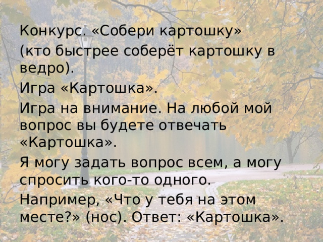 Конкурс. «Собери картошку» (кто быстрее соберёт картошку в ведро). Игра «Картошка». Игра на внимание. На любой мой вопрос вы будете отвечать «Картошка». Я могу задать вопрос всем, а могу спросить кого-то одного. Например, «Что у тебя на этом месте?» (нос). Ответ: «Картошка». 