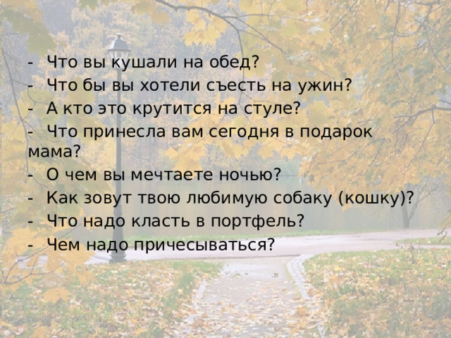 -  Что вы кушали на обед? -  Что бы вы хотели съесть на ужин? -  А кто это крутится на стуле? -  Что принесла вам сегодня в подарок мама? -  О чем вы мечтаете ночью? -  Как зовут твою любимую собаку (кошку)? -  Что надо класть в портфель? -  Чем надо причесываться? 
