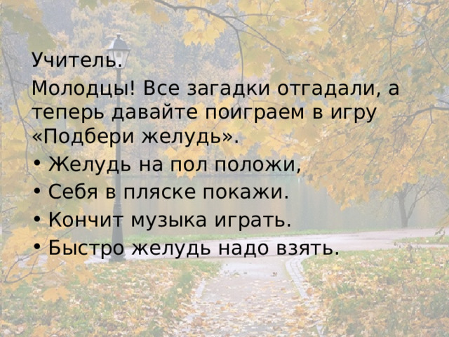 Учитель. Молодцы! Все загадки отгадали, а теперь давайте поиграем в игру «Подбери желудь». Желудь на пол положи, Себя в пляске покажи. Кончит музыка играть. Быстро желудь надо взять. 