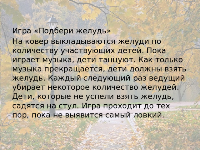 Игра «Подбери желудь» На ковер выкладываются желуди по количеству участвующих детей. Пока играет музыка, дети танцуют. Как только музыка прекращается, дети должны взять желудь. Каждый следующий раз ведущий убирает некоторое количество желудей. Дети, которые не успели взять желудь, садятся на стул. Игра проходит до тех пор, пока не выявится самый ловкий. 