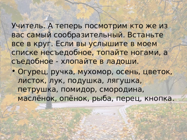 Учитель. А теперь посмотрим кто же из вас самый сообразительный. Встаньте все в круг. Если вы услышите в моем списке несъедобное, топайте ногами, а съедобное - хлопайте в ладоши. Огурец, ручка, мухомор, осень, цветок, листок, лук, подушка, лягушка, петрушка, помидор, смородина, маслёнок, опёнок, рыба, перец, кнопка. 