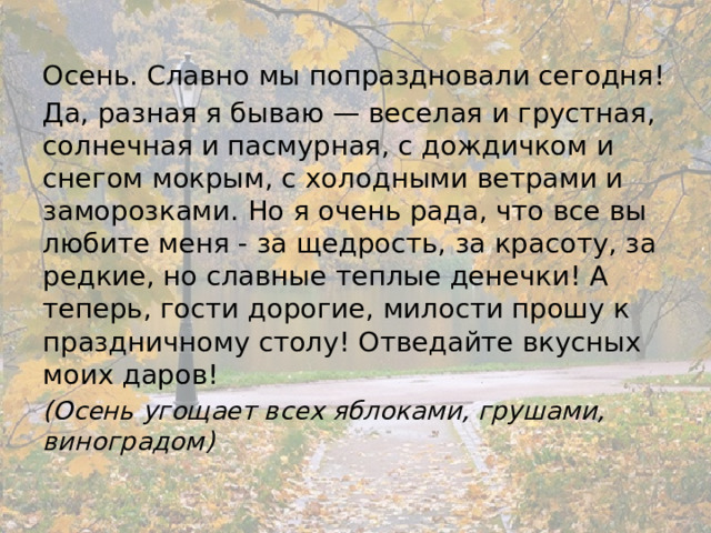 Осень. Славно мы попраздновали сегодня! Да, разная я бываю — веселая и грустная, солнечная и пасмурная, с дождичком и снегом мокрым, с холодными ветрами и заморозками. Но я очень рада, что все вы любите меня - за щедрость, за красоту, за редкие, но славные теплые денечки! А теперь, гости дорогие, милости прошу к праздничному столу! Отведайте вкусных моих даров! (Осень угощает всех яблоками, грушами, виноградом) 