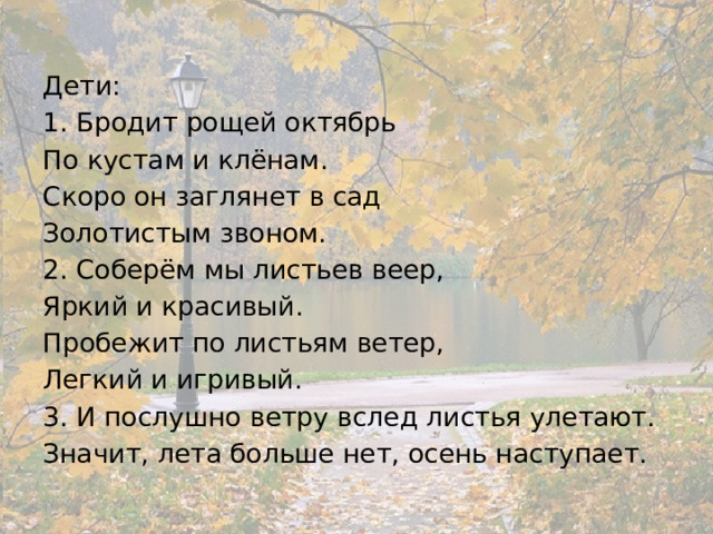 Дети: 1. Бродит рощей октябрь По кустам и клёнам. Скоро он заглянет в сад Золотистым звоном. 2. Соберём мы листьев веер, Яркий и красивый. Пробежит по листьям ветер, Легкий и игривый. 3. И послушно ветру вслед листья улетают. Значит, лета больше нет, осень наступает. 