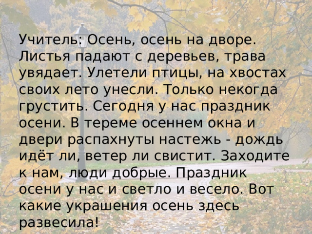 Учитель: Осень, осень на дворе. Листья падают с деревьев, трава увядает. Улетели птицы, на хвостах своих лето унесли. Только некогда грустить. Сегодня у нас праздник осени. В тереме осеннем окна и двери распахнуты настежь - дождь идёт ли, ветер ли свистит. Заходите к нам, люди добрые. Праздник осени у нас и светло и весело. Вот какие украшения осень здесь развесила! 