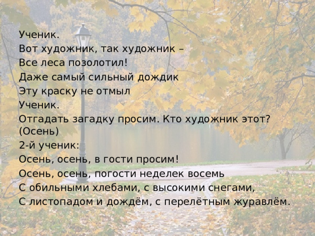 Ученик. Вот художник, так художник – Все леса позолотил! Даже самый сильный дождик Эту краску не отмыл Ученик. Отгадать загадку просим. Кто художник этот? (Осень) 2-й ученик: Осень, осень, в гости просим! Осень, осень, погости неделек восемь С обильными хлебами, с высокими снегами, С листопадом и дождём, с перелётным журавлём. 