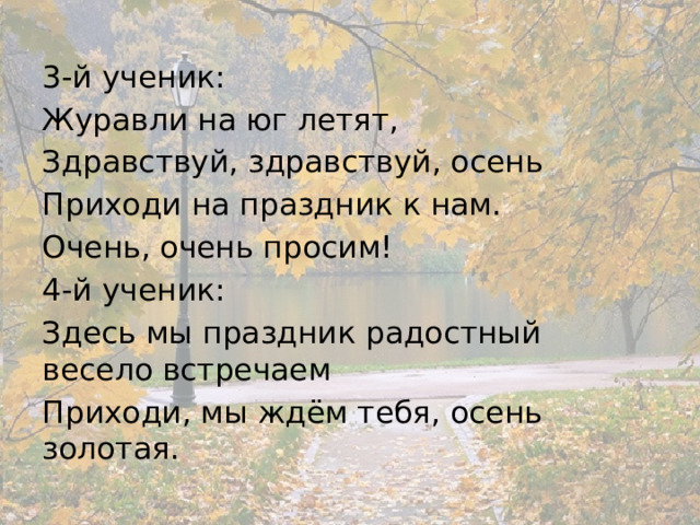 3-й ученик: Журавли на юг летят, Здравствуй, здравствуй, осень Приходи на праздник к нам. Очень, очень просим! 4-й ученик: Здесь мы праздник радостный весело встречаем Приходи, мы ждём тебя, осень золотая. 