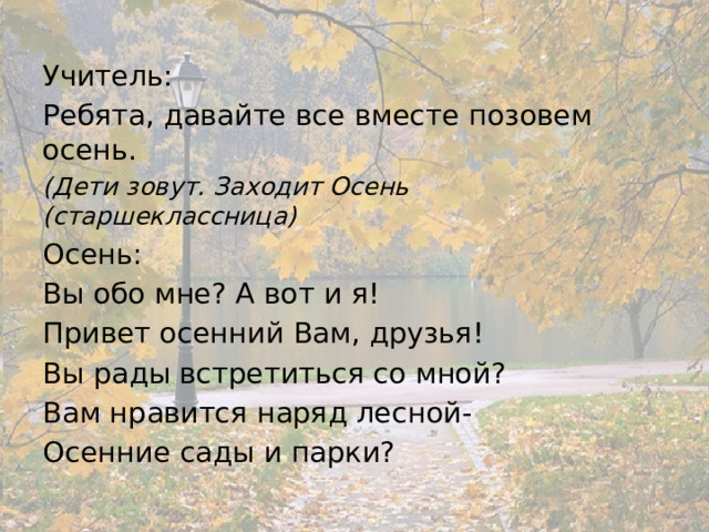 Учитель: Ребята, давайте все вместе позовем осень. (Дети зовут. Заходит Осень (старшеклассница) Осень: Вы обо мне? А вот и я! Привет осенний Вам, друзья! Вы рады встретиться со мной? Вам нравится наряд лесной- Осенние сады и парки? 