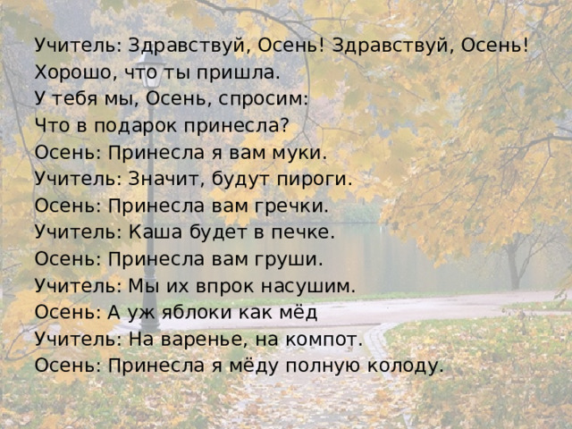 Учитель: Здравствуй, Осень! Здравствуй, Осень! Хорошо, что ты пришла. У тебя мы, Осень, спросим: Что в подарок принесла? Осень: Принесла я вам муки. Учитель: Значит, будут пироги. Осень: Принесла вам гречки. Учитель: Каша будет в печке. Осень: Принесла вам груши. Учитель: Мы их впрок насушим. Осень: А уж яблоки как мёд Учитель: На варенье, на компот. Осень: Принесла я мёду полную колоду. 