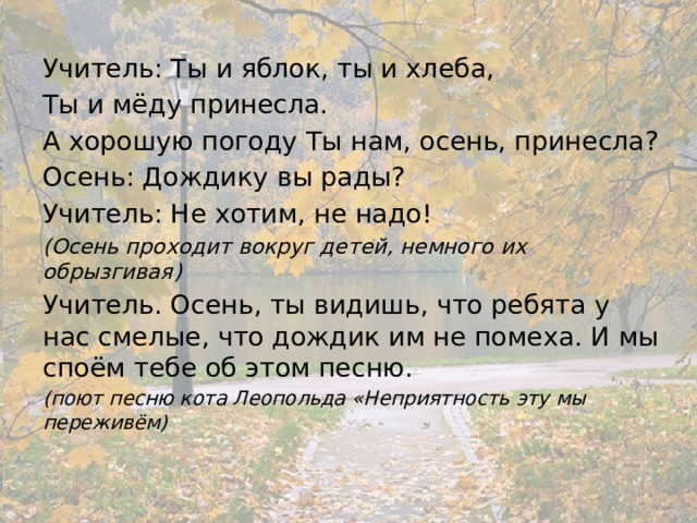 Учитель: Ты и яблок, ты и хлеба, Ты и мёду принесла. А хорошую погоду Ты нам, осень, принесла? Осень: Дождику вы рады? Учитель: Не хотим, не надо! (Осень проходит вокруг детей, немного их обрызгивая) Учитель. Осень, ты видишь, что ребята у нас смелые, что дождик им не помеха. И мы споём тебе об этом песню. (поют песню кота Леопольда «Неприятность эту мы переживём) 