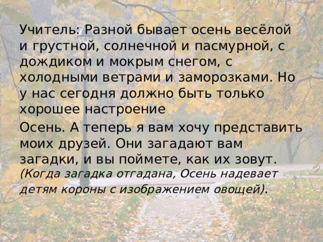 Учитель: Разной бывает осень весёлой и грустной, солнечной и пасмурной, с дождиком и мокрым снегом, с холодными ветрами и заморозками. Но у нас сегодня должно быть только хорошее настроение Осень. А теперь я вам хочу представить моих друзей. Они загадают вам загадки, и вы поймете, как их зовут. (Когда загадка отгадана, Осень надевает детям короны с изображением овощей) . 